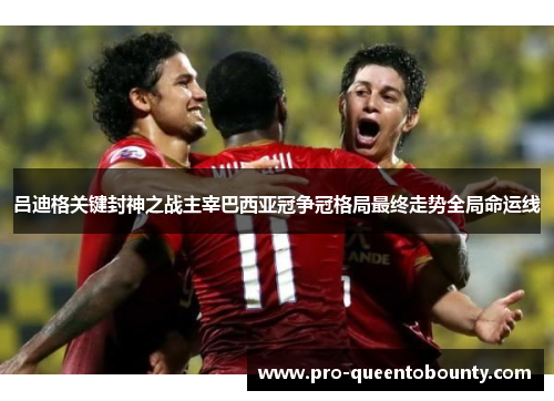 吕迪格关键封神之战主宰巴西亚冠争冠格局最终走势全局命运线