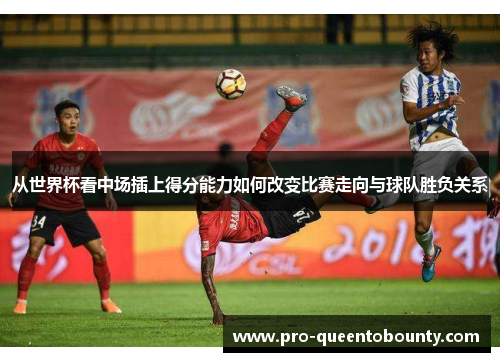 从世界杯看中场插上得分能力如何改变比赛走向与球队胜负关系 从世界杯看中场插上得分能力如何改变比赛走向与球队胜负关系