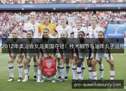 2012年奥运会女足美国夺冠:技术细节与油炸丸子运用 2012年奥运会女足美国夺冠:技术细节与油炸丸子运用